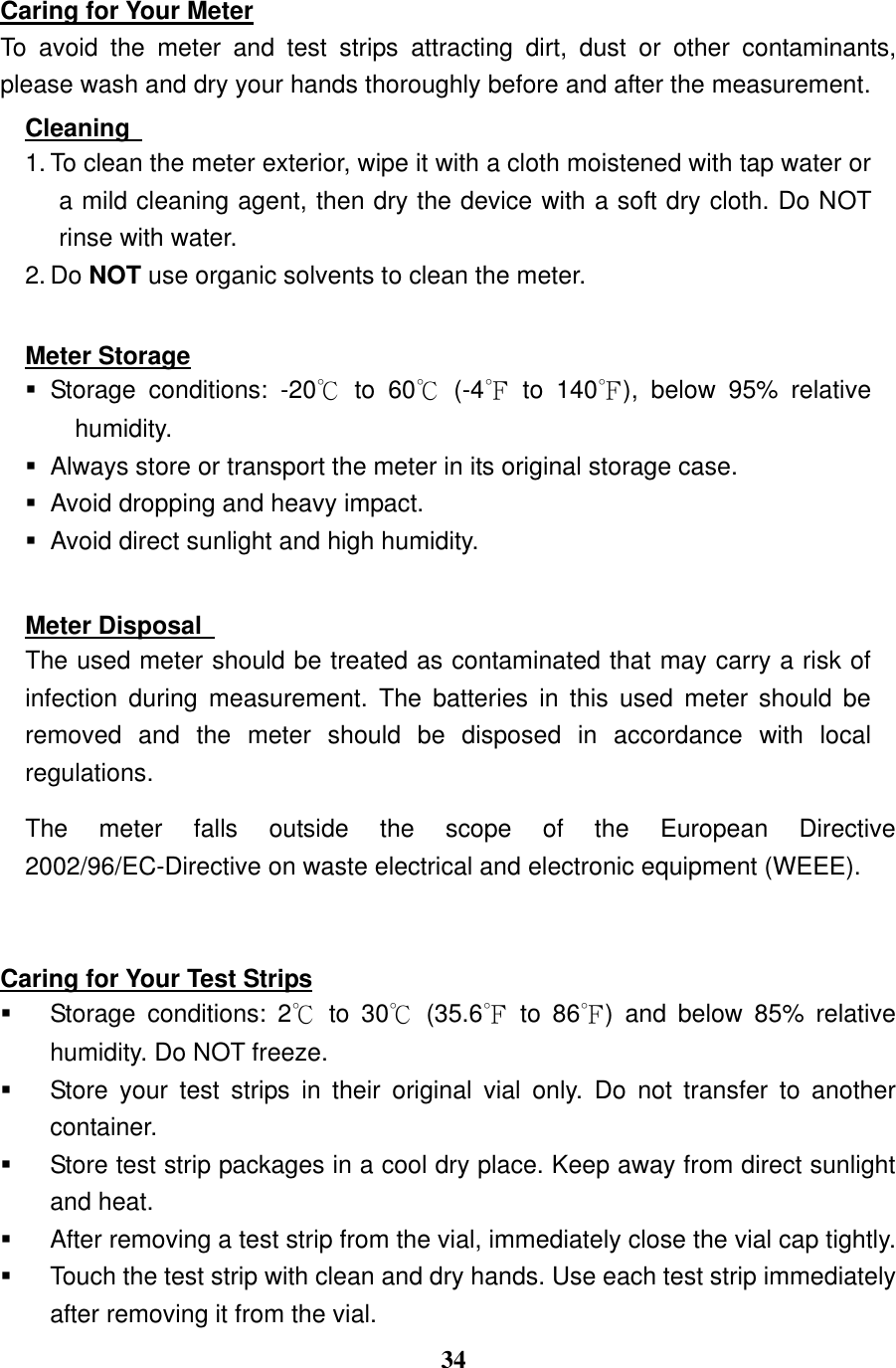  34  Caring for Your Meter To  avoid  the  meter  and  test  strips  attracting  dirt,  dust  or  other  contaminants, please wash and dry your hands thoroughly before and after the measurement. Cleaning   1. To clean the meter exterior, wipe it with a cloth moistened with tap water or a mild cleaning agent, then dry the device with a soft dry cloth. Do NOT rinse with water. 2. Do NOT use organic solvents to clean the meter.  Meter Storage   Storage  conditions:  -20℃  to  60℃  (-4℉  to  140℉),  below  95%  relative humidity.   Always store or transport the meter in its original storage case.     Avoid dropping and heavy impact.   Avoid direct sunlight and high humidity.  Meter Disposal   The used meter should be treated as contaminated that may carry a risk of infection  during  measurement.  The  batteries  in  this  used  meter  should  be removed  and  the  meter  should  be  disposed  in  accordance  with  local regulations. The  meter  falls  outside  the  scope  of  the  European  Directive 2002/96/EC-Directive on waste electrical and electronic equipment (WEEE).  Caring for Your Test Strips   Storage  conditions:  2℃  to  30℃  (35.6℉  to  86℉)  and  below  85%  relative humidity. Do NOT freeze.   Store  your  test  strips  in  their  original  vial  only.  Do  not  transfer  to  another container.     Store test strip packages in a cool dry place. Keep away from direct sunlight and heat.   After removing a test strip from the vial, immediately close the vial cap tightly.     Touch the test strip with clean and dry hands. Use each test strip immediately after removing it from the vial. 