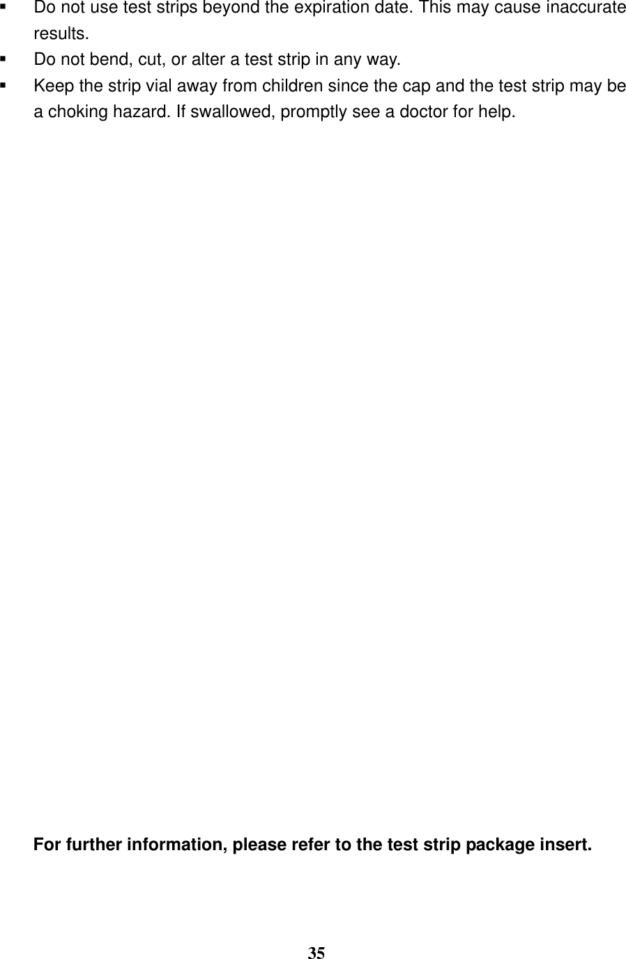  35    Do not use test strips beyond the expiration date. This may cause inaccurate results.   Do not bend, cut, or alter a test strip in any way.     Keep the strip vial away from children since the cap and the test strip may be a choking hazard. If swallowed, promptly see a doctor for help.                   For further information, please refer to the test strip package insert.  