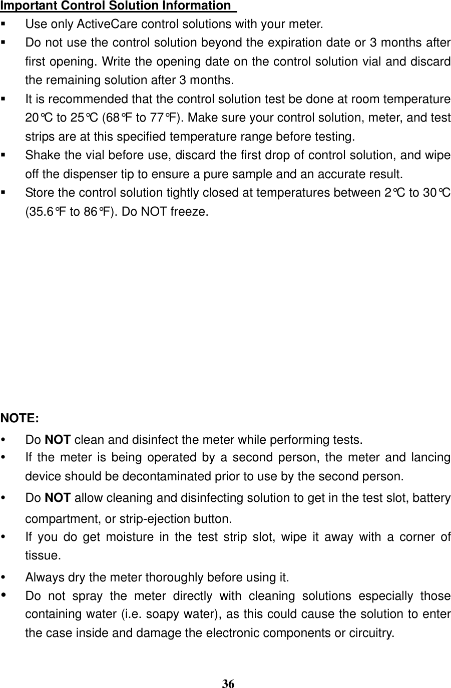  36  Important Control Solution Information     Use only ActiveCare control solutions with your meter.   Do not use the control solution beyond the expiration date or 3 months after first opening. Write the opening date on the control solution vial and discard the remaining solution after 3 months.     It is recommended that the control solution test be done at room temperature 20&deg;C to 25&deg;C (68&deg;F to 77&deg;F). Make sure your control solution, meter, and test strips are at this specified temperature range before testing.     Shake the vial before use, discard the first drop of control solution, and wipe off the dispenser tip to ensure a pure sample and an accurate result.   Store the control solution tightly closed at temperatures between 2&deg;C to 30&deg;C (35.6&deg;F to 86&deg;F). Do NOT freeze.           NOTE:   Do NOT clean and disinfect the meter while performing tests.   If the meter  is being operated by a  second person, the meter and lancing device should be decontaminated prior to use by the second person.   Do NOT allow cleaning and disinfecting solution to get in the test slot, battery compartment, or strip-ejection button.   If  you  do  get  moisture  in  the  test  strip  slot,  wipe  it  away  with  a  corner  of tissue.   Always dry the meter thoroughly before using it.    Do  not  spray  the  meter  directly  with  cleaning  solutions  especially  those containing water (i.e. soapy water), as this could cause the solution to enter the case inside and damage the electronic components or circuitry.  