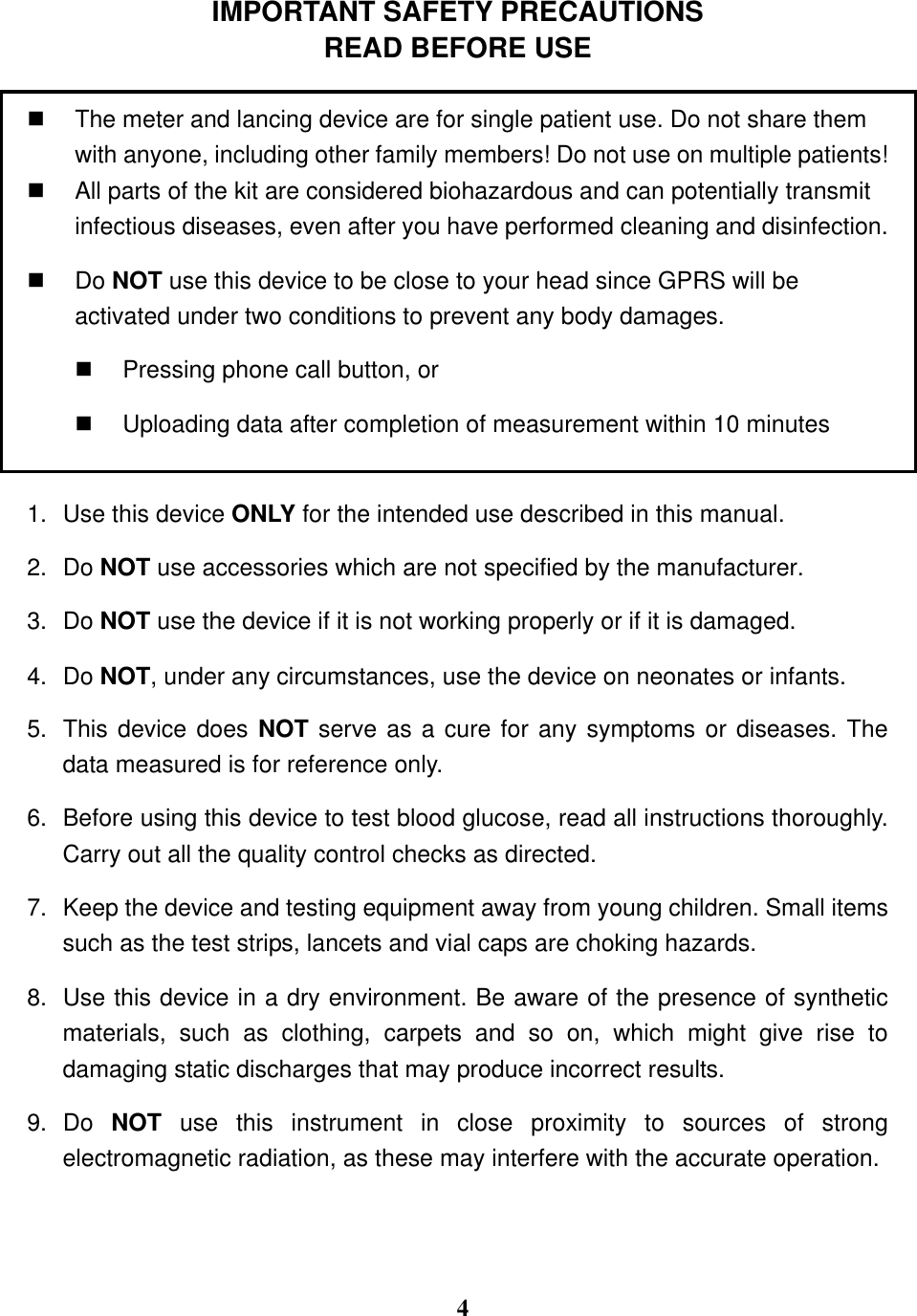  4  IMPORTANT SAFETY PRECAUTIONS READ BEFORE USE    The meter and lancing device are for single patient use. Do not share them with anyone, including other family members! Do not use on multiple patients!   All parts of the kit are considered biohazardous and can potentially transmit infectious diseases, even after you have performed cleaning and disinfection.   Do NOT use this device to be close to your head since GPRS will be activated under two conditions to prevent any body damages.   Pressing phone call button, or   Uploading data after completion of measurement within 10 minutes  1.  Use this device ONLY for the intended use described in this manual. 2.  Do NOT use accessories which are not specified by the manufacturer.   3.  Do NOT use the device if it is not working properly or if it is damaged. 4.  Do NOT, under any circumstances, use the device on neonates or infants.   5.  This device does NOT serve as a cure for any symptoms or diseases. The data measured is for reference only.   6.  Before using this device to test blood glucose, read all instructions thoroughly. Carry out all the quality control checks as directed. 7.  Keep the device and testing equipment away from young children. Small items such as the test strips, lancets and vial caps are choking hazards.   8.  Use this device in a dry environment. Be aware of the presence of synthetic materials,  such  as  clothing,  carpets  and  so  on,  which  might  give  rise  to damaging static discharges that may produce incorrect results. 9.  Do  NOT  use  this  instrument  in  close  proximity  to  sources  of  strong electromagnetic radiation, as these may interfere with the accurate operation.   