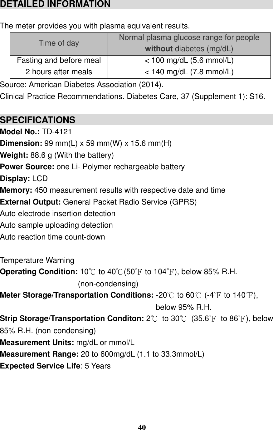  40  DETAILED INFORMATION                                                                              The meter provides you with plasma equivalent results. Time of day Normal plasma glucose range for people without diabetes (mg/dL) Fasting and before meal < 100 mg/dL (5.6 mmol/L) 2 hours after meals < 140 mg/dL (7.8 mmol/L) Source: American Diabetes Association (2014).   Clinical Practice Recommendations. Diabetes Care, 37 (Supplement 1): S16.  SPECIFICATIONS                                                Model No.: TD-4121 Dimension: 99 mm(L) x 59 mm(W) x 15.6 mm(H) Weight: 88.6 g (With the battery) Power Source: one Li- Polymer rechargeable battery Display: LCD Memory: 450 measurement results with respective date and time   External Output: General Packet Radio Service (GPRS) Auto electrode insertion detection   Auto sample uploading detection   Auto reaction time count-down      Temperature Warning   Operating Condition: 10℃ to 40℃(50℉ to 104℉), below 85% R.H. (non-condensing) Meter Storage/Transportation Conditions: -20℃ to 60℃ (-4℉ to 140℉),   below 95% R.H. Strip Storage/Transportation Conditon: 2℃  to 30℃  (35.6℉  to 86℉), below 85% R.H. (non-condensing) Measurement Units: mg/dL or mmol/L Measurement Range: 20 to 600mg/dL (1.1 to 33.3mmol/L) Expected Service Life: 5 Years    