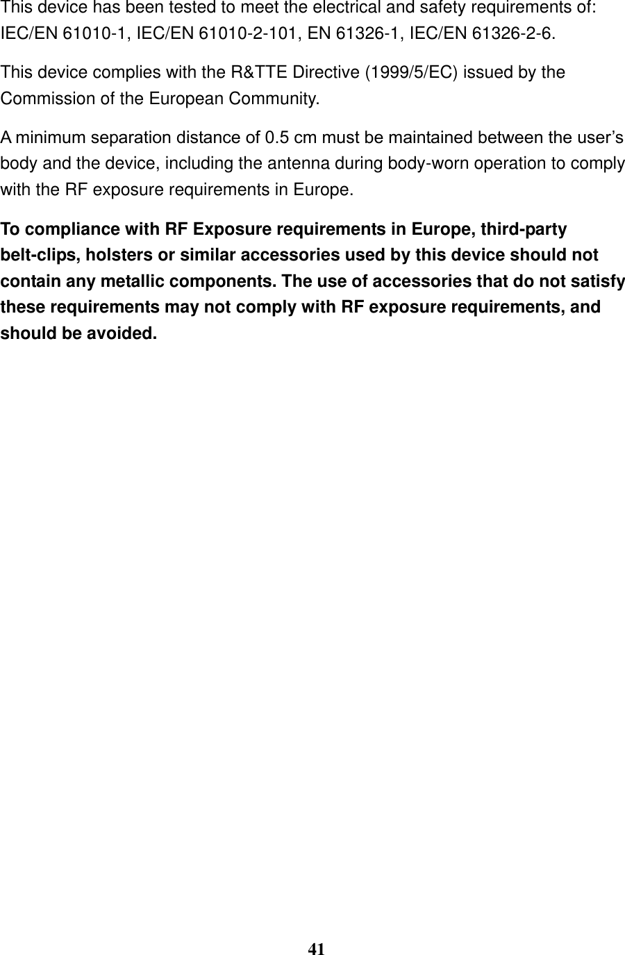  41  This device has been tested to meet the electrical and safety requirements of:   IEC/EN 61010-1, IEC/EN 61010-2-101, EN 61326-1, IEC/EN 61326-2-6. This device complies with the R&amp;TTE Directive (1999/5/EC) issued by the Commission of the European Community. A minimum separation distance of 0.5 cm must be maintained between the user&rsquo;s body and the device, including the antenna during body-worn operation to comply with the RF exposure requirements in Europe. To compliance with RF Exposure requirements in Europe, third-party belt-clips, holsters or similar accessories used by this device should not contain any metallic components. The use of accessories that do not satisfy these requirements may not comply with RF exposure requirements, and should be avoided. 