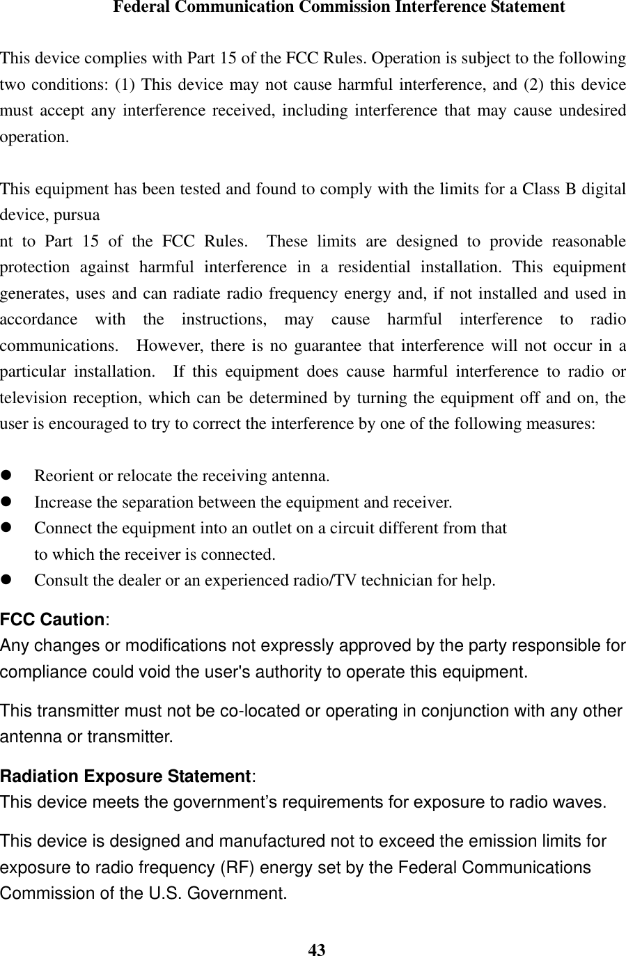  43  Federal Communication Commission Interference Statement  This device complies with Part 15 of the FCC Rules. Operation is subject to the following two conditions: (1) This device may not cause harmful interference, and (2) this device must accept any interference received, including interference that may cause undesired operation.  This equipment has been tested and found to comply with the limits for a Class B digital device, pursua nt  to  Part  15  of  the  FCC  Rules.    These  limits  are  designed  to  provide  reasonable protection  against  harmful  interference  in  a  residential  installation.  This  equipment generates, uses and can radiate radio frequency energy and, if not installed and used in accordance  with  the  instructions,  may  cause  harmful  interference  to  radio communications.    However, there is no guarantee that interference will not occur in a particular  installation.    If  this  equipment  does  cause  harmful  interference  to  radio  or television reception, which can be determined by turning the equipment off and on, the user is encouraged to try to correct the interference by one of the following measures:   Reorient or relocate the receiving antenna.  Increase the separation between the equipment and receiver.  Connect the equipment into an outlet on a circuit different from that to which the receiver is connected.  Consult the dealer or an experienced radio/TV technician for help. FCC Caution: Any changes or modifications not expressly approved by the party responsible for compliance could void the user's authority to operate this equipment. This transmitter must not be co-located or operating in conjunction with any other antenna or transmitter. Radiation Exposure Statement: This device meets the government&rsquo;s requirements for exposure to radio waves. This device is designed and manufactured not to exceed the emission limits for exposure to radio frequency (RF) energy set by the Federal Communications Commission of the U.S. Government. 