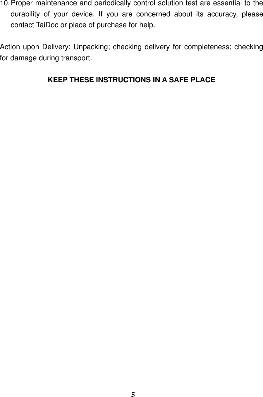  5  10. Proper maintenance and periodically control solution test are essential to the durability  of  your  device.  If  you  are  concerned  about  its  accuracy,  please contact TaiDoc or place of purchase for help.    Action upon Delivery: Unpacking; checking delivery for completeness; checking for damage during transport.  KEEP THESE INSTRUCTIONS IN A SAFE PLACE 