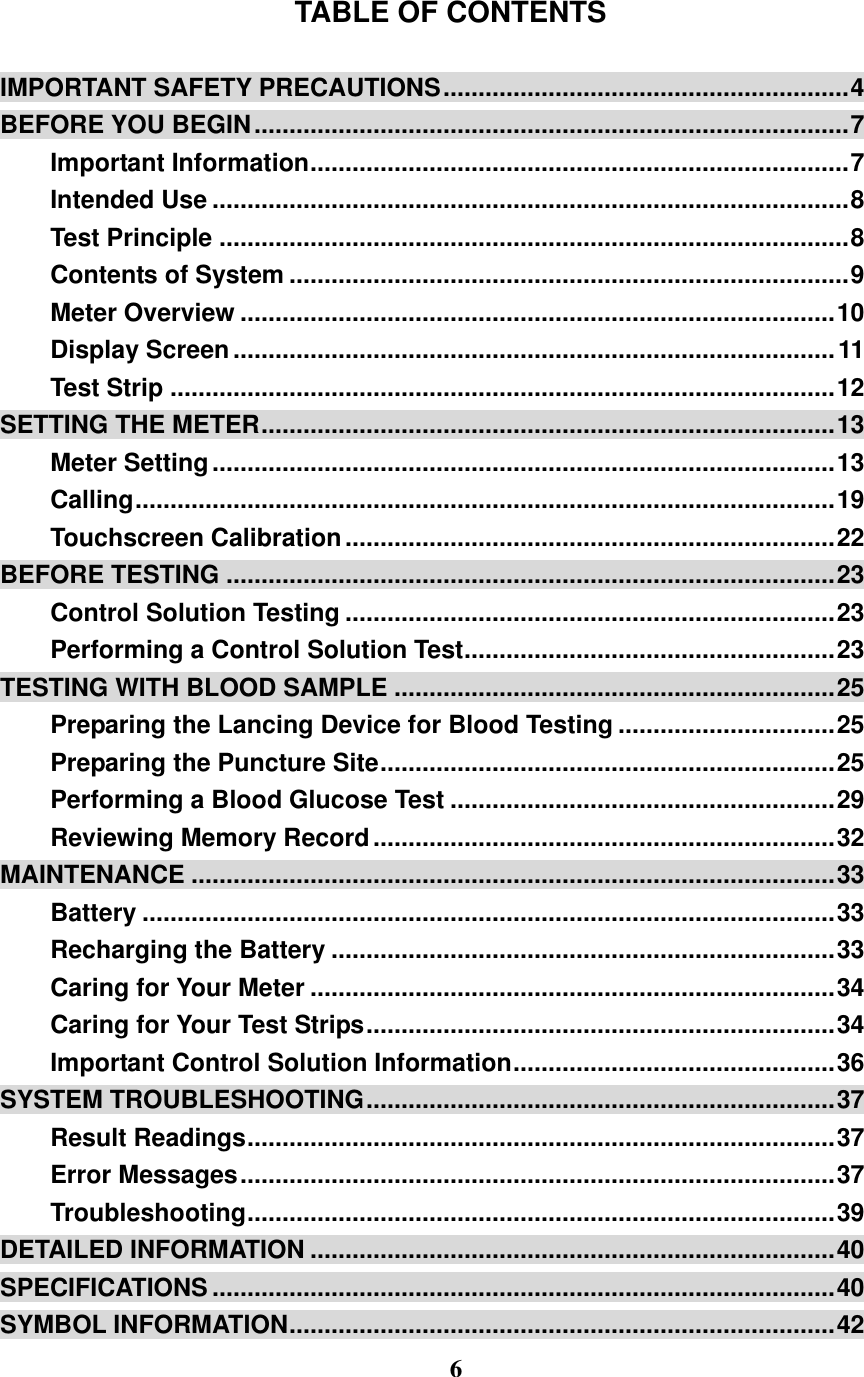  6  TABLE OF CONTENTS  IMPORTANT SAFETY PRECAUTIONS .......................................................... 4 BEFORE YOU BEGIN ..................................................................................... 7 Important Information ............................................................................. 7 Intended Use ........................................................................................... 8 Test Principle .......................................................................................... 8 Contents of System ................................................................................ 9 Meter Overview ..................................................................................... 10 Display Screen ...................................................................................... 11 Test Strip ............................................................................................... 12 SETTING THE METER .................................................................................. 13 Meter Setting ......................................................................................... 13 Calling .................................................................................................... 19 Touchscreen Calibration ...................................................................... 22 BEFORE TESTING ....................................................................................... 23 Control Solution Testing ...................................................................... 23 Performing a Control Solution Test ..................................................... 23 TESTING WITH BLOOD SAMPLE ............................................................... 25 Preparing the Lancing Device for Blood Testing ............................... 25 Preparing the Puncture Site ................................................................. 25 Performing a Blood Glucose Test ....................................................... 29 Reviewing Memory Record .................................................................. 32 MAINTENANCE ............................................................................................ 33 Battery ................................................................................................... 33 Recharging the Battery ........................................................................ 33 Caring for Your Meter ........................................................................... 34 Caring for Your Test Strips ................................................................... 34 Important Control Solution Information .............................................. 36 SYSTEM TROUBLESHOOTING ................................................................... 37 Result Readings .................................................................................... 37 Error Messages ..................................................................................... 37 Troubleshooting .................................................................................... 39 DETAILED INFORMATION ........................................................................... 40 SPECIFICATIONS ......................................................................................... 40 SYMBOL INFORMATION .............................................................................. 42 