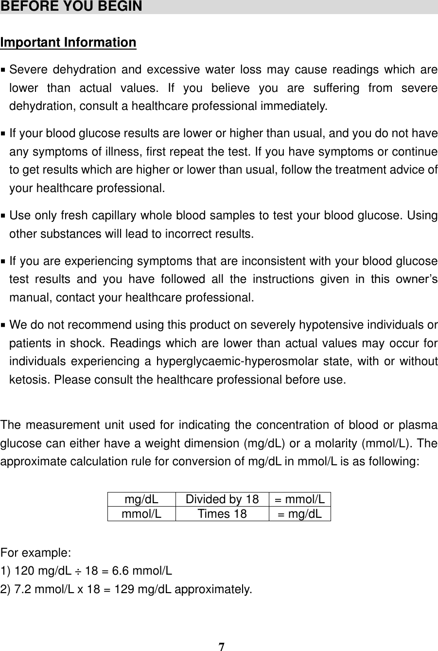  7   BEFORE YOU BEGIN                                            Important Information  Severe dehydration and excessive  water  loss may cause readings which  are lower  than  actual  values.  If  you  believe  you  are  suffering  from  severe dehydration, consult a healthcare professional immediately.    If your blood glucose results are lower or higher than usual, and you do not have any symptoms of illness, first repeat the test. If you have symptoms or continue to get results which are higher or lower than usual, follow the treatment advice of your healthcare professional.    Use only fresh capillary whole blood samples to test your blood glucose. Using other substances will lead to incorrect results.    If you are experiencing symptoms that are inconsistent with your blood glucose test  results  and  you  have  followed  all  the  instructions  given  in  this  owner&rsquo;s manual, contact your healthcare professional.    We do not recommend using this product on severely hypotensive individuals or patients in shock. Readings which are lower than actual values may occur for individuals experiencing a hyperglycaemic-hyperosmolar state, with or without ketosis. Please consult the healthcare professional before use.  The measurement unit used for indicating the concentration of blood or plasma glucose can either have a weight dimension (mg/dL) or a molarity (mmol/L). The approximate calculation rule for conversion of mg/dL in mmol/L is as following:       For example: 1) 120 mg/dL &divide; 18 = 6.6 mmol/L 2) 7.2 mmol/L x 18 = 129 mg/dL approximately.   mg/dL Divided by 18 = mmol/L mmol/L Times 18 = mg/dL 
