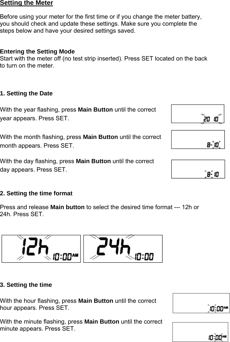 Setting the Meter  Before using your meter for the first time or if you change the meter battery, you should check and update these settings. Make sure you complete the steps below and have your desired settings saved.   Entering the Setting Mode Start with the meter off (no test strip inserted). Press SET located on the back to turn on the meter.      1. Setting the Date   With the year flashing, press Main Button until the correct year appears. Press SET.    With the month flashing, press Main Button until the correct month appears. Press SET.    With the day flashing, press Main Button until the correct   day appears. Press SET.   2. Setting the time format  Press and release Main button to select the desired time format --- 12h or 24h. Press SET. 3. Setting the time   With the hour flashing, press Main Button until the correct hour appears. Press SET.    With the minute flashing, press Main Button until the correct   minute appears. Press SET.  