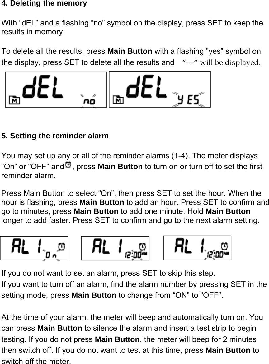4. Deleting the memory With &ldquo;dEL&rdquo; and a flashing &ldquo;no&rdquo; symbol on the display, press SET to keep the results in memory.       To delete all the results, press Main Button with a flashing &rdquo;yes&rdquo; symbol on the display, press SET to delete all the results and  &ldquo;‐‐‐&ldquo;willbedisplayed.  5. Setting the reminder alarm  You may set up any or all of the reminder alarms (1-4). The meter displays &ldquo;On&rdquo; or &ldquo;OFF&rdquo; and , press Main Button to turn on or turn off to set the first reminder alarm.  Press Main Button to select &ldquo;On&rdquo;, then press SET to set the hour. When the hour is flashing, press Main Button to add an hour. Press SET to confirm and go to minutes, press Main Button to add one minute. Hold Main Button   longer to add faster. Press SET to confirm and go to the next alarm setting. If you do not want to set an alarm, press SET to skip this step.   If you want to turn off an alarm, find the alarm number by pressing SET in the setting mode, press Main Button to change from &ldquo;ON&rdquo; to &ldquo;OFF&rdquo;.    At the time of your alarm, the meter will beep and automatically turn on. You can press Main Button to silence the alarm and insert a test strip to begin testing. If you do not press Main Button, the meter will beep for 2 minutes then switch off. If you do not want to test at this time, press Main Button to switch off the meter.  
