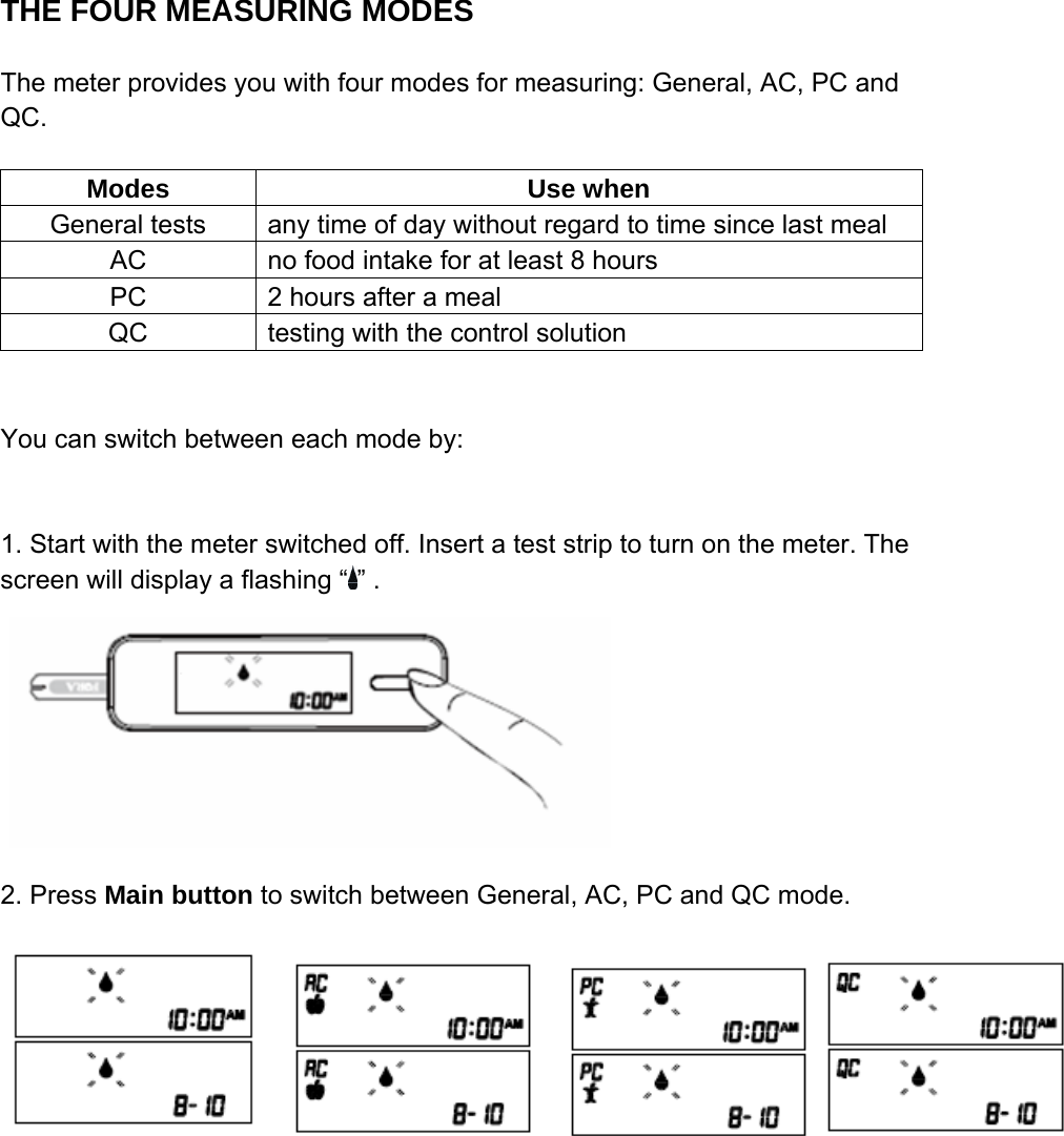 THE FOUR MEASURING MODES                               The meter provides you with four modes for measuring: General, AC, PC and QC.    Modes Use when General tests  any time of day without regard to time since last meal AC  no food intake for at least 8 hours PC  2 hours after a meal QC  testing with the control solution   You can switch between each mode by:   1. Start with the meter switched off. Insert a test strip to turn on the meter. The screen will display a flashing &ldquo; &rdquo; .                                         2. Press Main button to switch between General, AC, PC and QC mode.    