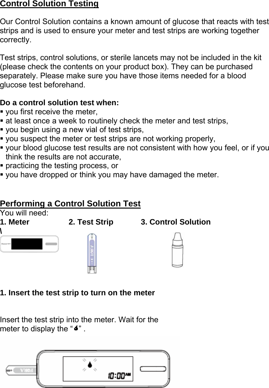 Control Solution Testing  Our Control Solution contains a known amount of glucose that reacts with test strips and is used to ensure your meter and test strips are working together correctly.   Test strips, control solutions, or sterile lancets may not be included in the kit (please check the contents on your product box). They can be purchased separately. Please make sure you have those items needed for a blood glucose test beforehand.  Do a control solution test when:  you first receive the meter,  at least once a week to routinely check the meter and test strips,  you begin using a new vial of test strips,  you suspect the meter or test strips are not working properly,  your blood glucose test results are not consistent with how you feel, or if you think the results are not accurate,  practicing the testing process, or  you have dropped or think you may have damaged the meter.   Performing a Control Solution Test You will need: 1. Meter          2. Test Strip       3. Control Solution \       1. Insert the test strip to turn on the meter   Insert the test strip into the meter. Wait for the     meter to display the &ldquo; &rdquo; .  