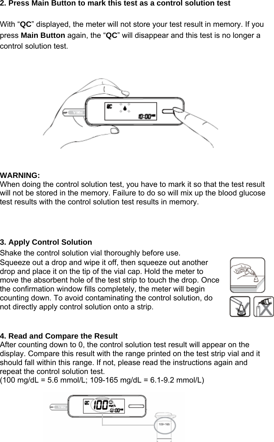 2. Press Main Button to mark this test as a control solution test With &ldquo;QC&rdquo; displayed, the meter will not store your test result in memory. If you press Main Button again, the &ldquo;QC&rdquo; will disappear and this test is no longer a control solution test.  WARNING: When doing the control solution test, you have to mark it so that the test result will not be stored in the memory. Failure to do so will mix up the blood glucose test results with the control solution test results in memory.  3. Apply Control Solution   Shake the control solution vial thoroughly before use.   Squeeze out a drop and wipe it off, then squeeze out another drop and place it on the tip of the vial cap. Hold the meter to move the absorbent hole of the test strip to touch the drop. Once the confirmation window fills completely, the meter will begin counting down. To avoid contaminating the control solution, do not directly apply control solution onto a strip.              4. Read and Compare the Result   After counting down to 0, the control solution test result will appear on the display. Compare this result with the range printed on the test strip vial and it should fall within this range. If not, please read the instructions again and repeat the control solution test. (100 mg/dL = 5.6 mmol/L; 109-165 mg/dL = 6.1-9.2 mmol/L)  