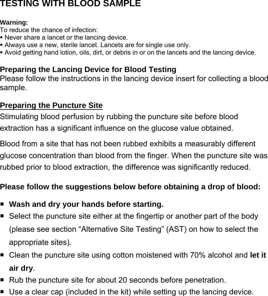 TESTING WITH BLOOD SAMPLE  Warning:  To reduce the chance of infection:    Never share a lancet or the lancing device.    Always use a new, sterile lancet. Lancets are for single use only.    Avoid getting hand lotion, oils, dirt, or debris in or on the lancets and the lancing device.  Preparing the Lancing Device for Blood Testing Please follow the instructions in the lancing device insert for collecting a blood sample.  Preparing the Puncture Site Stimulating blood perfusion by rubbing the puncture site before blood extraction has a significant influence on the glucose value obtained.   Blood from a site that has not been rubbed exhibits a measurably different glucose concentration than blood from the finger. When the puncture site was rubbed prior to blood extraction, the difference was significantly reduced. Please follow the suggestions below before obtaining a drop of blood:  Wash and dry your hands before starting.   Select the puncture site either at the fingertip or another part of the body (please see section &ldquo;Alternative Site Testing&rdquo; (AST) on how to select the appropriate sites).     Clean the puncture site using cotton moistened with 70% alcohol and let it air dry.    Rub the puncture site for about 20 seconds before penetration.   Use a clear cap (included in the kit) while setting up the lancing device.   