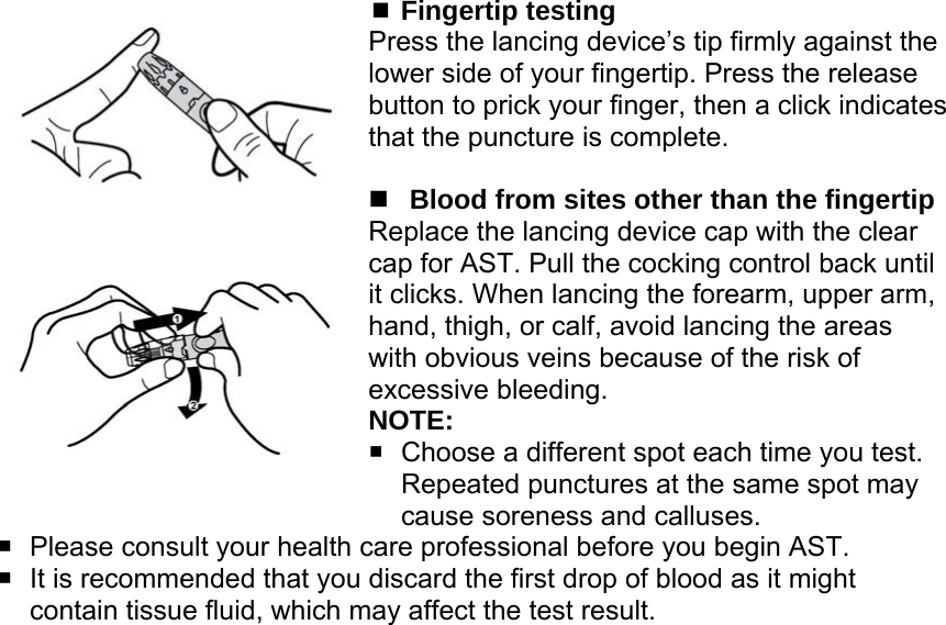  Fingertip testing Press the lancing device&rsquo;s tip firmly against the lower side of your fingertip. Press the release button to prick your finger, then a click indicates                that the puncture is complete.   Blood from sites other than the fingertip Replace the lancing device cap with the clear cap for AST. Pull the cocking control back until it clicks. When lancing the forearm, upper arm, hand, thigh, or calf, avoid lancing the areas with obvious veins because of the risk of excessive bleeding.   NOTE:   Choose a different spot each time you test. Repeated punctures at the same spot may cause soreness and calluses.   Please consult your health care professional before you begin AST.   It is recommended that you discard the first drop of blood as it might contain tissue fluid, which may affect the test result.  