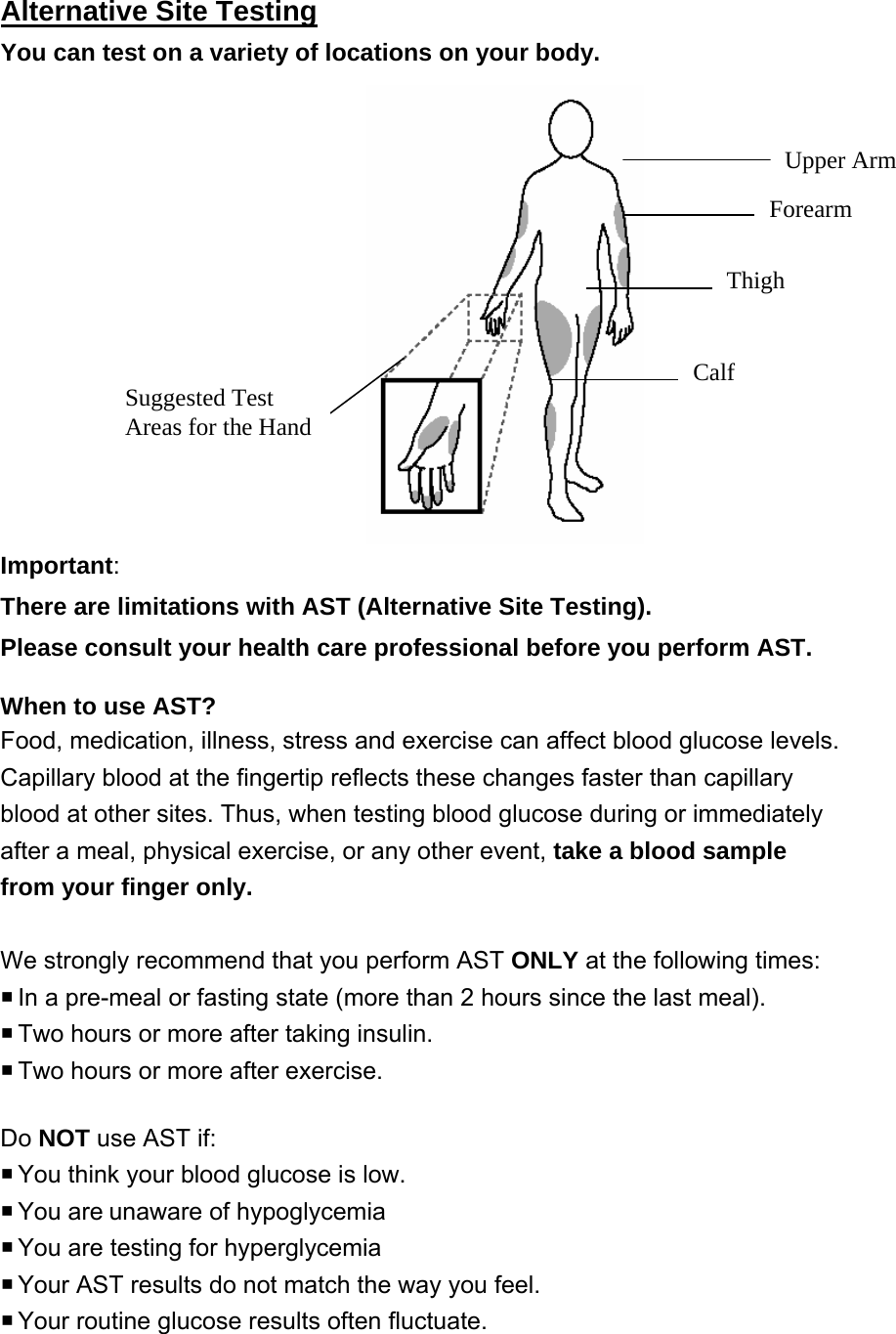 Alternative Site Testing You can test on a variety of locations on your body.     Upper Arm Thigh Forearm Calf Suggested Test Areas for the Hand  Important:  There are limitations with AST (Alternative Site Testing).   Please consult your health care professional before you perform AST.  When to use AST? Food, medication, illness, stress and exercise can affect blood glucose levels. Capillary blood at the fingertip reflects these changes faster than capillary blood at other sites. Thus, when testing blood glucose during or immediately after a meal, physical exercise, or any other event, take a blood sample from your finger only.  We strongly recommend that you perform AST ONLY at the following times:  In a pre-meal or fasting state (more than 2 hours since the last meal).    Two hours or more after taking insulin.    Two hours or more after exercise.  Do NOT use AST if:  You think your blood glucose is low.  You  are unaware of hypoglycemia    You are testing for hyperglycemia  Your AST results do not match the way you feel.  Your routine glucose results often fluctuate.   