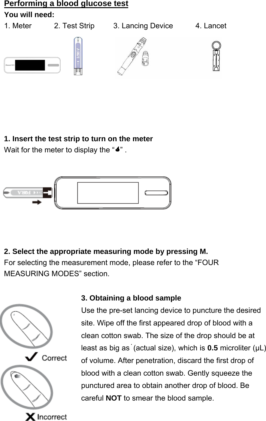 Performing a blood glucose test You will need: 1. Meter      2. Test Strip     3. Lancing Device      4. Lancet                                                       1. Insert the test strip to turn on the meter Wait for the meter to display the &ldquo; &rdquo; .     2. Select the appropriate measuring mode by pressing M.   For selecting the measurement mode, please refer to the &ldquo;FOUR MEASURING MODES&rdquo; section. 3. Obtaining a blood sample Use the pre-set lancing device to puncture the desired site. Wipe off the first appeared drop of blood with a     clean cotton swab. The size of the drop should be at least as big as˙(actual size), which is 0.5 microliter (&mu;L) of volume. After penetration, discard the first drop of blood with a clean cotton swab. Gently squeeze the punctured area to obtain another drop of blood. Be careful NOT to smear the blood sample.    