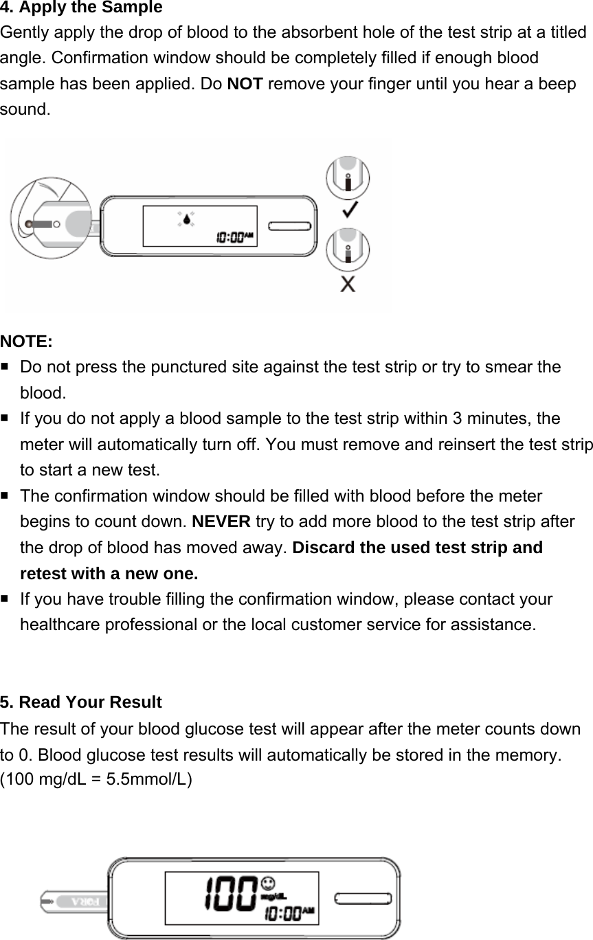 4. Apply the Sample   Gently apply the drop of blood to the absorbent hole of the test strip at a titled angle. Confirmation window should be completely filled if enough blood sample has been applied. Do NOT remove your finger until you hear a beep sound. NOTE:   Do not press the punctured site against the test strip or try to smear the blood.   If you do not apply a blood sample to the test strip within 3 minutes, the meter will automatically turn off. You must remove and reinsert the test strip to start a new test.   The confirmation window should be filled with blood before the meter begins to count down. NEVER try to add more blood to the test strip after the drop of blood has moved away. Discard the used test strip and retest with a new one.   If you have trouble filling the confirmation window, please contact your healthcare professional or the local customer service for assistance.  5. Read Your Result The result of your blood glucose test will appear after the meter counts down to 0. Blood glucose test results will automatically be stored in the memory.   (100 mg/dL = 5.5mmol/L)  