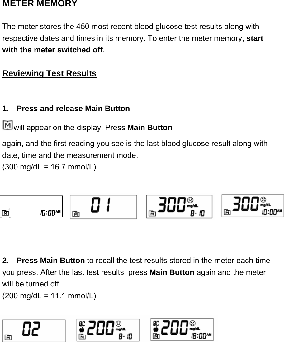 METER MEMORY    The meter stores the 450 most recent blood glucose test results along with respective dates and times in its memory. To enter the meter memory, start with the meter switched off.  Reviewing Test Results 1.    Press and release Main Button   will appear on the display. Press Main Button       again, and the first reading you see is the last blood glucose result along with date, time and the measurement mode. (300 mg/dL = 16.7 mmol/L) 2.  Press Main Button to recall the test results stored in the meter each time you press. After the last test results, press Main Button again and the meter will be turned off.   (200 mg/dL = 11.1 mmol/L)  