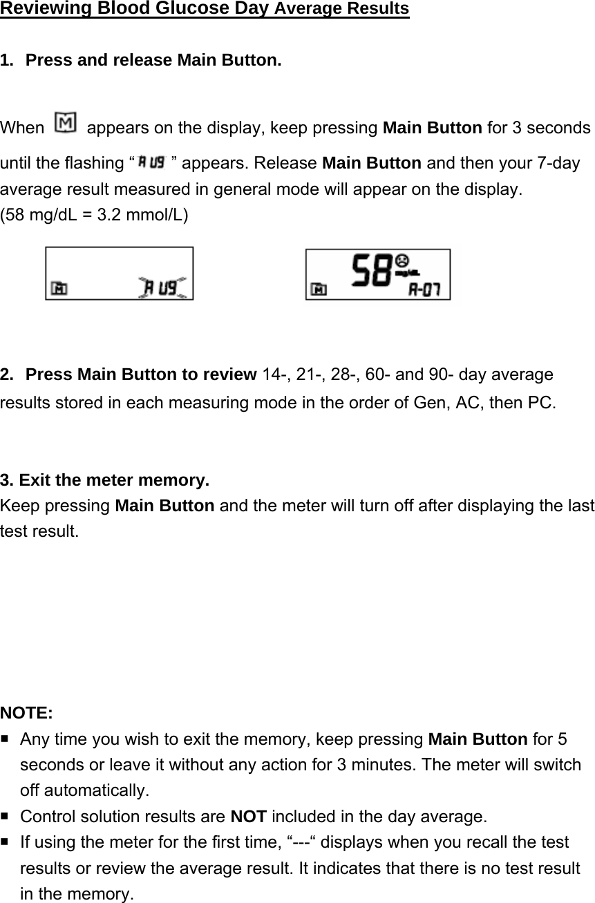 Reviewing Blood Glucose Day Average Results  1.  Press and release Main Button. When    appears on the display, keep pressing Main Button for 3 seconds until the flashing &ldquo; &rdquo; appears. Release Main Button and then your 7-day average result measured in general mode will appear on the display.   (58 mg/dL = 3.2 mmol/L)              2.  Press Main Button to review 14-, 21-, 28-, 60- and 90- day average results stored in each measuring mode in the order of Gen, AC, then PC.     3. Exit the meter memory. Keep pressing Main Button and the meter will turn off after displaying the last test result.       NOTE:   Any time you wish to exit the memory, keep pressing Main Button for 5 seconds or leave it without any action for 3 minutes. The meter will switch off automatically.   Control solution results are NOT included in the day average.   If using the meter for the first time, &ldquo;---&ldquo; displays when you recall the test results or review the average result. It indicates that there is no test result in the memory.                                                        