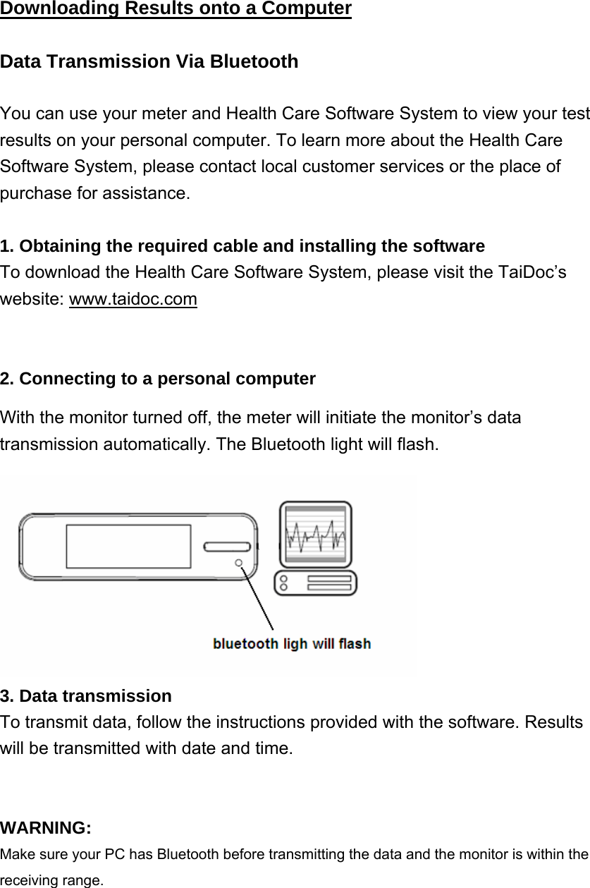 Downloading Results onto a Computer  Data Transmission Via Bluetooth You can use your meter and Health Care Software System to view your test   results on your personal computer. To learn more about the Health Care Software System, please contact local customer services or the place of purchase for assistance.  1. Obtaining the required cable and installing the software To download the Health Care Software System, please visit the TaiDoc&rsquo;s website: www.taidoc.com   2. Connecting to a personal computer With the monitor turned off, the meter will initiate the monitor&rsquo;s data transmission automatically. The Bluetooth light will flash.    3. Data transmission To transmit data, follow the instructions provided with the software. Results will be transmitted with date and time.   WARNING: Make sure your PC has Bluetooth before transmitting the data and the monitor is within the receiving range.  