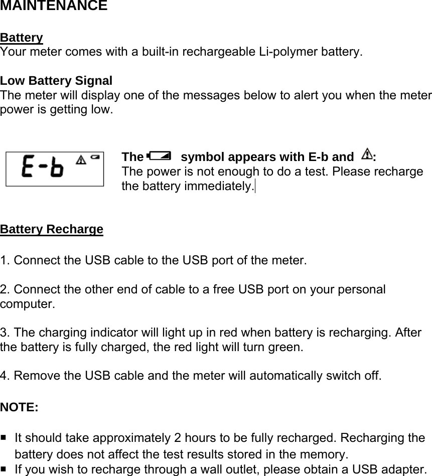 MAINTENANCE  Battery Your meter comes with a built-in rechargeable Li-polymer battery.    Low Battery Signal The meter will display one of the messages below to alert you when the meter power is getting low.     The   symbol appears with E-b and  :  The power is not enough to do a test. Please recharge the battery immediately.    Battery Recharge 1. Connect the USB cable to the USB port of the meter.  2. Connect the other end of cable to a free USB port on your personal computer.  3. The charging indicator will light up in red when battery is recharging. After the battery is fully charged, the red light will turn green.    4. Remove the USB cable and the meter will automatically switch off. NOTE:    It should take approximately 2 hours to be fully recharged. Recharging the battery does not affect the test results stored in the memory.   If you wish to recharge through a wall outlet, please obtain a USB adapter.       
