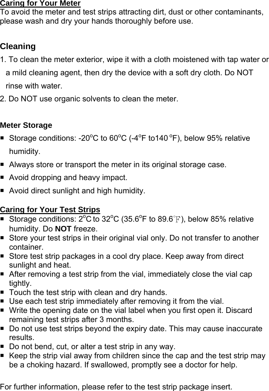  Caring for Your Meter To avoid the meter and test strips attracting dirt, dust or other contaminants, please wash and dry your hands thoroughly before use.  Cleaning 1. To clean the meter exterior, wipe it with a cloth moistened with tap water or a mild cleaning agent, then dry the device with a soft dry cloth. Do NOT rinse with water. 2. Do NOT use organic solvents to clean the meter.  Meter Storage   Storage conditions: -20oC to 60oC (-4oF to140 oF), below 95% relative humidity.   Always store or transport the meter in its original storage case.     Avoid dropping and heavy impact.   Avoid direct sunlight and high humidity.  Caring for Your Test Strips   Storage conditions: 2oC to 32oC (35.6oF to 89.6℉), below 85% relative humidity. Do NOT freeze.   Store your test strips in their original vial only. Do not transfer to another container.    Store test strip packages in a cool dry place. Keep away from direct sunlight and heat.   After removing a test strip from the vial, immediately close the vial cap tightly.    Touch the test strip with clean and dry hands.   Use each test strip immediately after removing it from the vial.   Write the opening date on the vial label when you first open it. Discard remaining test strips after 3 months.   Do not use test strips beyond the expiry date. This may cause inaccurate results.   Do not bend, cut, or alter a test strip in any way.     Keep the strip vial away from children since the cap and the test strip may be a choking hazard. If swallowed, promptly see a doctor for help.  For further information, please refer to the test strip package insert. 