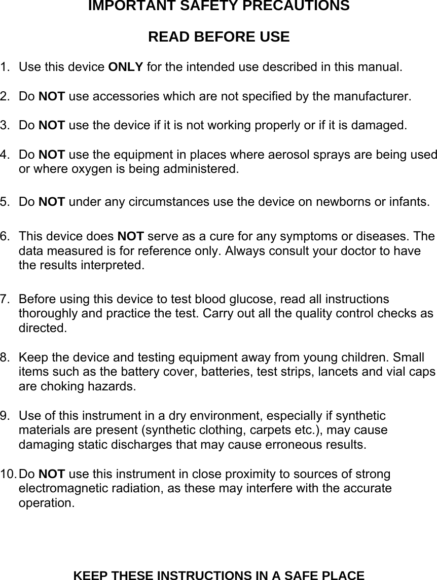 IMPORTANT SAFETY PRECAUTIONS  READ BEFORE USE  1.  Use this device ONLY for the intended use described in this manual.  2. Do NOT use accessories which are not specified by the manufacturer.    3. Do NOT use the device if it is not working properly or if it is damaged.  4. Do NOT use the equipment in places where aerosol sprays are being used or where oxygen is being administered.  5. Do NOT under any circumstances use the device on newborns or infants.    6.  This device does NOT serve as a cure for any symptoms or diseases. The data measured is for reference only. Always consult your doctor to have the results interpreted.  7.  Before using this device to test blood glucose, read all instructions thoroughly and practice the test. Carry out all the quality control checks as directed.  8.  Keep the device and testing equipment away from young children. Small items such as the battery cover, batteries, test strips, lancets and vial caps are choking hazards.    9.  Use of this instrument in a dry environment, especially if synthetic materials are present (synthetic clothing, carpets etc.), may cause damaging static discharges that may cause erroneous results.  10. Do  NOT use this instrument in close proximity to sources of strong electromagnetic radiation, as these may interfere with the accurate operation.     KEEP THESE INSTRUCTIONS IN A SAFE PLACE  