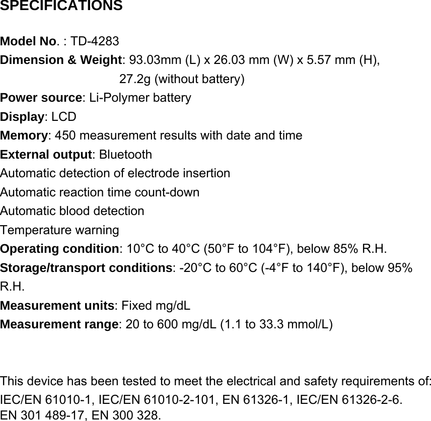  SPECIFICATIONS Model No. : TD-4283 Dimension &amp; Weight: 93.03mm (L) x 26.03 mm (W) x 5.57 mm (H),     27.2g (without battery) Power source: Li-Polymer battery Display: LCD Memory: 450 measurement results with date and time External output: Bluetooth Automatic detection of electrode insertion Automatic reaction time count-down Automatic blood detection Temperature warning Operating condition: 10&deg;C to 40&deg;C (50&deg;F to 104&deg;F), below 85% R.H. Storage/transport conditions: -20&deg;C to 60&deg;C (-4&deg;F to 140&deg;F), below 95% R.H. Measurement units: Fixed mg/dL Measurement range: 20 to 600 mg/dL (1.1 to 33.3 mmol/L)   This device has been tested to meet the electrical and safety requirements of: IEC/EN 61010-1, IEC/EN 61010-2-101, EN 61326-1, IEC/EN 61326-2-6. EN 301 489-17, EN 300 328.       