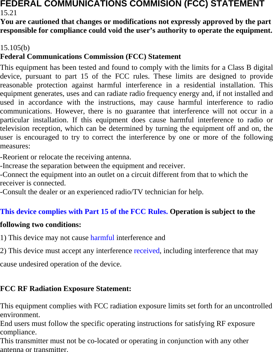 FEDERAL COMMUNICATIONS COMMISION (FCC) STATEMENT 15.21 You are cautioned that changes or modifications not expressly approved by the part responsible for compliance could void the user&rsquo;s authority to operate the equipment.  15.105(b) Federal Communications Commission (FCC) Statement This equipment has been tested and found to comply with the limits for a Class B digital device, pursuant to part 15 of the FCC rules. These limits are designed to provide reasonable protection against harmful interference in a residential installation. This equipment generates, uses and can radiate radio frequency energy and, if not installed and used in accordance with the instructions, may cause harmful interference to radio communications. However, there is no guarantee that interference will not occur in a particular installation. If this equipment does cause harmful interference to radio or television reception, which can be determined by turning the equipment off and on, the user is encouraged to try to correct the interference by one or more of the following measures: -Reorient or relocate the receiving antenna. -Increase the separation between the equipment and receiver. -Connect the equipment into an outlet on a circuit different from that to which the receiver is connected. -Consult the dealer or an experienced radio/TV technician for help.  This device complies with Part 15 of the FCC Rules. Operation is subject to the following two conditions: 1) This device may not cause harmful interference and 2) This device must accept any interference received, including interference that may cause undesired operation of the device. FCC RF Radiation Exposure Statement:  This equipment complies with FCC radiation exposure limits set forth for an uncontrolled environment.  End users must follow the specific operating instructions for satisfying RF exposure compliance. This transmitter must not be co-located or operating in conjunction with any other antenna or transmitter.     