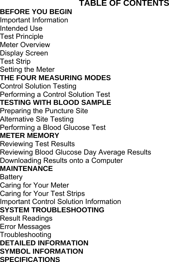 TABLE OF CONTENTS BEFORE YOU BEGIN Important Information Intended Use   Test Principle   Meter Overview   Display Screen   Test Strip   Setting the Meter   THE FOUR MEASURING MODES   Control Solution Testing   Performing a Control Solution Test   TESTING WITH BLOOD SAMPLE   Preparing the Puncture Site   Alternative Site Testing   Performing a Blood Glucose Test   METER MEMORY   Reviewing Test Results   Reviewing Blood Glucose Day Average Results   Downloading Results onto a Computer   MAINTENANCE  Battery  Caring for Your Meter   Caring for Your Test Strips   Important Control Solution Information   SYSTEM TROUBLESHOOTING   Result Readings   Error Messages   Troubleshooting  DETAILED INFORMATION   SYMBOL INFORMATION   SPECIFICATIONS     