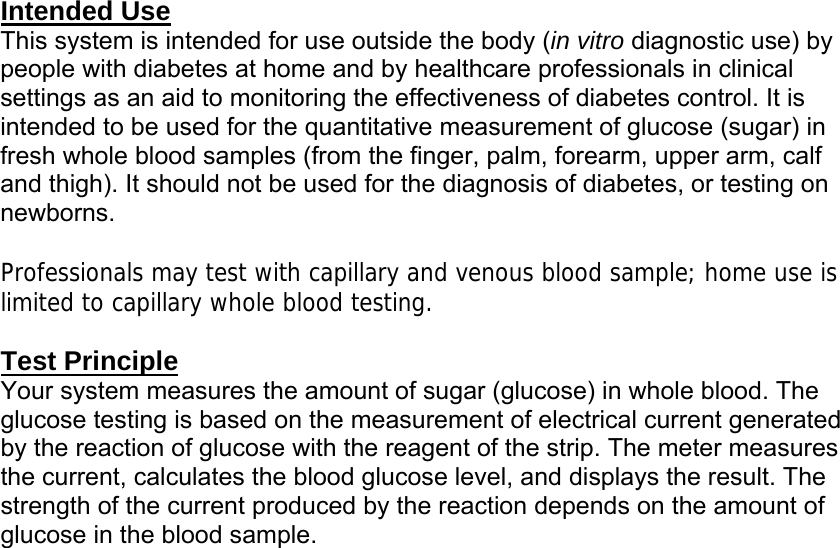 Intended Use This system is intended for use outside the body (in vitro diagnostic use) by people with diabetes at home and by healthcare professionals in clinical settings as an aid to monitoring the effectiveness of diabetes control. It is intended to be used for the quantitative measurement of glucose (sugar) in fresh whole blood samples (from the finger, palm, forearm, upper arm, calf and thigh). It should not be used for the diagnosis of diabetes, or testing on newborns.  Professionals may test with capillary and venous blood sample; home use is limited to capillary whole blood testing.   Test Principle Your system measures the amount of sugar (glucose) in whole blood. The glucose testing is based on the measurement of electrical current generated by the reaction of glucose with the reagent of the strip. The meter measures the current, calculates the blood glucose level, and displays the result. The strength of the current produced by the reaction depends on the amount of glucose in the blood sample.  