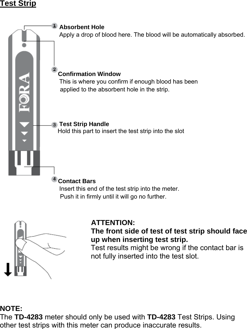 Test Strip                  Absorbent Hole                Apply a drop of blood here. The blood will be automatically absorbed.                    Confirmation Window                  This is where you confirm if enough blood has been   applied to the absorbent hole in the strip.                                   Test Strip Handle                    Hold this part to insert the test strip into the slot                     Contact Bars                Insert this end of the test strip into the meter. Push it in firmly until it will go no further.                            ATTENTION: The front side of test of test strip should face               up when inserting test strip. Test results might be wrong if the contact bar is     not fully inserted into the test slot.      NOTE: The TD-4283 meter should only be used with TD-4283 Test Strips. Using other test strips with this meter can produce inaccurate results.    
