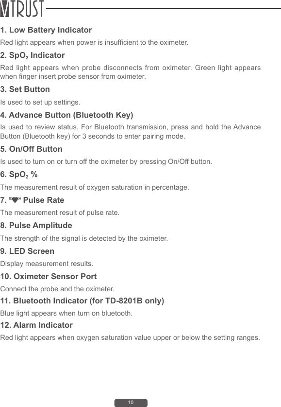101. Low Battery IndicatorRed light appears when power is insufcient to the oximeter.   2. SpO2 IndicatorRed light appears when probe disconnects from oximeter. Green light appears when nger insert probe sensor from oximeter. 3. Set Button Is used to set up settings.4. Advance Button (Bluetooth Key)Is used to review status. For Bluetooth transmission, press and hold the Advance Button (Bluetooth key) for 3 seconds to enter pairing mode. 5. On/Off ButtonIs used to turn on or turn off the oximeter by pressing On/Off button. 6. SpO2 %The measurement result of oxygen saturation in percentage.7.   Pulse RateThe measurement result of pulse rate.8. Pulse AmplitudeThe strength of the signal is detected by the oximeter.9. LED ScreenDisplay measurement results.10. Oximeter Sensor Port Connect the probe and the oximeter.11. Bluetooth Indicator (for TD-8201B only)Blue light appears when turn on bluetooth.12. Alarm IndicatorRed light appears when oxygen saturation value upper or below the setting ranges.