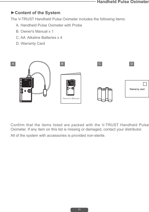 11Handheld Pulse Oximeter►Content of the SystemThe V-TRUST Handheld Pulse Oximeter includes the following items:A. Handheld Pulse Oximeter with ProbeB. Owner's Manual x 1C. AA  Alkaline Batteries x 4D. Warranty CardConfirm that the items listed are packed with the V-TRUST Handheld Pulse Oximeter. If any item on this list is missing or damaged, contact your distributor. All of the system with accessories is provided non-sterile.Owner's ManualA B C D