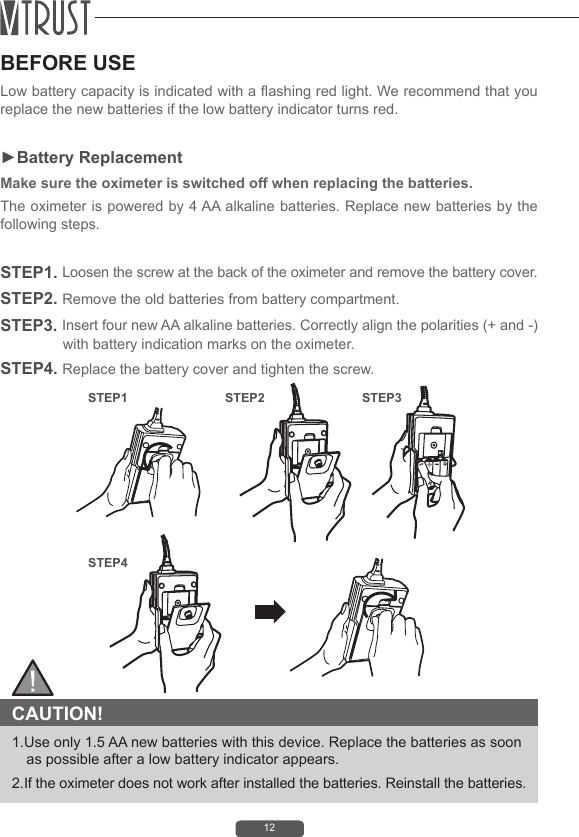 12BEFORE USELow battery capacity is indicated with a ashing red light. We recommend that you replace the new batteries if the low battery indicator turns red.►Battery ReplacementMake sure the oximeter is switched off when replacing the batteries.The oximeter is powered by 4 AA alkaline batteries. Replace new batteries by the following steps. STEP1. Loosen the screw at the back of the oximeter and remove the battery cover.STEP2. Remove the old batteries from battery compartment.STEP3. Insert four new AA alkaline batteries. Correctly align the polarities (+ and -) with battery indication marks on the oximeter.STEP4. Replace the battery cover and tighten the screw.  CAUTION! 1.Use only 1.5 AA new batteries with this device. Replace the batteries as soon as possible after a low battery indicator appears. 2.If the oximeter does not work after installed the batteries. Reinstall the batteries.STEP1STEP4STEP2 STEP3