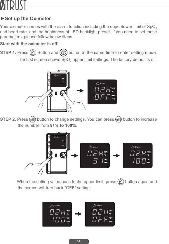 14►Set up the OximeterYour oximeter comes with the alarm function including the upper/lower limit of SpO2 and heart rate, and the brightness of LED backlight preset. If you need to set these parameters, please follow below steps.Start with the oximeter is off. STEP 1. Press   Button and   button at the same time to enter setting mode. The rst screen shows SpO2 upper limit settings. The factory default is off.STEP 2. Press   button to change settings. You can press   button to increase the number from 91% to 100%.              When the setting value goes to the upper limit, press   button again and the screen will turn back &ldquo;OFF&rdquo; setting.