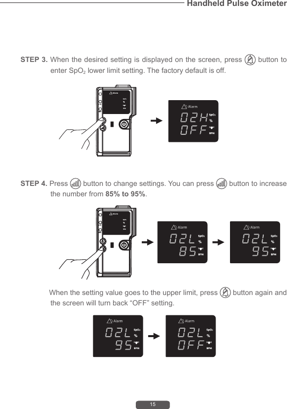 15Handheld Pulse Oximeter              When the setting value goes to the upper limit, press   button again and the screen will turn back &ldquo;OFF&rdquo; setting.STEP 4. Press   button to change settings. You can press   button to increase the number from 85% to 95%.STEP 3. When the desired setting is displayed on the screen, press   button to enter SpO2 lower limit setting. The factory default is off.