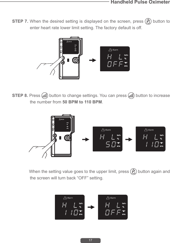 17Handheld Pulse OximeterSTEP 8. Press   button to change settings. You can press   button to increase the number from 50 BPM to 110 BPM.              When the setting value goes to the upper limit, press   button again and the screen will turn back &ldquo;OFF&rdquo; setting.STEP 7. When the desired setting is displayed on the screen, press   button to enter heart rate lower limit setting. The factory default is off.