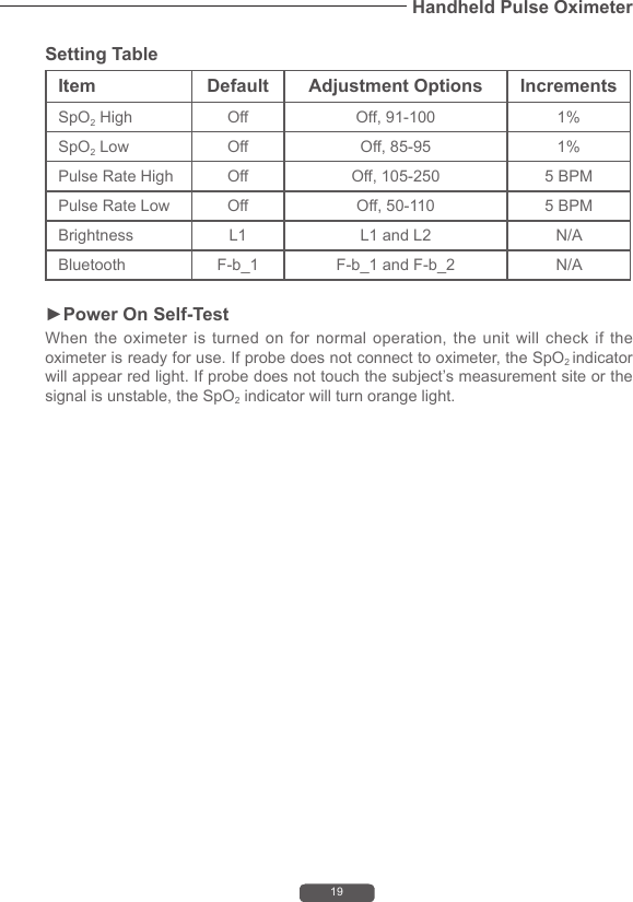 19Handheld Pulse OximeterSetting TableItem Default Adjustment Options IncrementsSpO2 High Off Off, 91-100 1%SpO2 Low Off Off, 85-95 1%Pulse Rate High Off Off, 105-250 5 BPMPulse Rate Low Off Off, 50-110 5 BPMBrightness L1 L1 and L2 N/ABluetooth  F-b_1  F-b_1 and F-b_2 N/A►Power On Self-TestWhen the oximeter is turned on for normal operation, the unit will check if the oximeter is ready for use. If probe does not connect to oximeter, the SpO2 indicator will appear red light. If probe does not touch the subject&rsquo;s measurement site or the signal is unstable, the SpO2 indicator will turn orange light. 