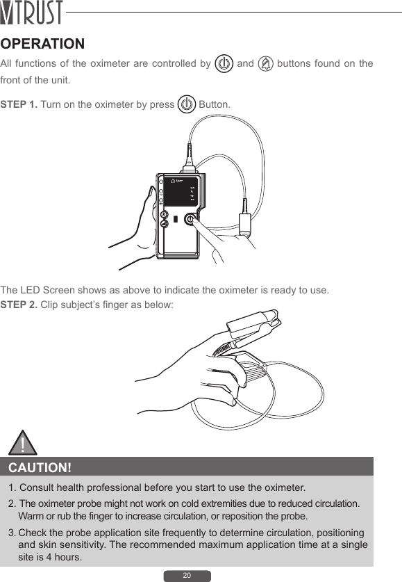 20OPERATIONAll functions of the oximeter are controlled by   and   buttons found on the front of the unit.STEP 1. Turn on the oximeter by press   Button.STEP 2. Clip subject&rsquo;s nger as below:The LED Screen shows as above to indicate the oximeter is ready to use. CAUTION! 1. Consult health professional before you start to use the oximeter.2. The oximeter probe might not work on cold extremities due to reduced circulation. Warm or rub the finger to increase circulation, or reposition the probe.3. Check the probe application site frequently to determine circulation, positioning and skin sensitivity. The recommended maximum application time at a single site is 4 hours.