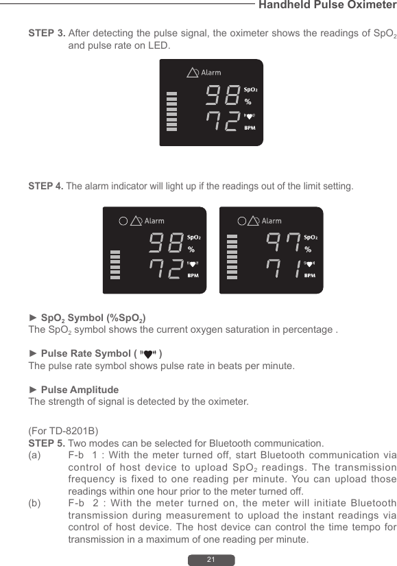 21Handheld Pulse OximeterSTEP 3. After detecting the pulse signal, the oximeter shows the readings of SpO2 and pulse rate on LED.(For TD-8201B)STEP 5. Two modes can be selected for Bluetooth communication. (a)  F-b   1 :  With  the  meter turned  off, start  Bluetooth  communication  via control of host device to upload SpO2 readings. The transmission frequency is fixed to one reading per minute. You can upload those readings within one hour prior to the meter turned off.   (b)  F-b    2  :  With  the  meter  turned  on,  the  meter  will  initiate  Bluetooth transmission during measurement to upload the instant readings via control of host device. The host device can control the time tempo for transmission in a maximum of one reading per minute.  STEP 4. The alarm indicator will light up if the readings out of the limit setting.► SpO2 Symbol (%SpO2)The SpO2 symbol shows the current oxygen saturation in percentage .► Pulse Rate Symbol (   )The pulse rate symbol shows pulse rate in beats per minute. ► Pulse AmplitudeThe strength of signal is detected by the oximeter.