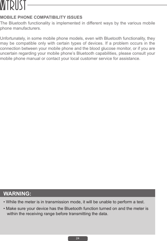 24MOBILE PHONE COMPATIBILITY ISSUESThe Bluetooth functionality is implemented in different ways by the various mobile phone manufacturers.Unfortunately, in some mobile phone models, even with Bluetooth functionality, they may be compatible only with certain types of devices. If a problem occurs in the connection between your mobile phone and the blood glucose monitor, or if you are uncertain regarding your mobile phone&rsquo;s Bluetooth capabilities, please consult your mobile phone manual or contact your local customer service for assistance.WARNING: &bull; While the meter is in transmission mode, it will be unable to perform a test.&bull; Make sure your device has the Bluetooth function turned on and the meter is within the receiving range before transmitting the data.