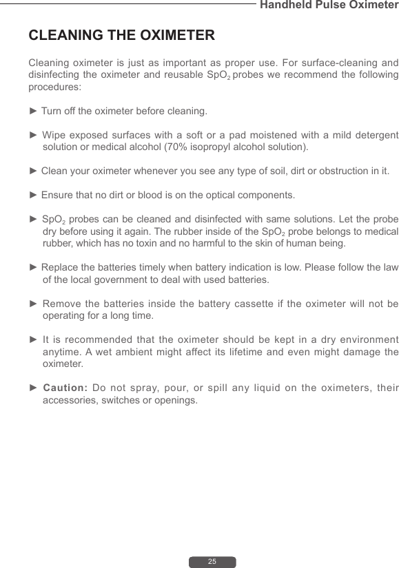 25Handheld Pulse OximeterCLEANING THE OXIMETERCleaning oximeter  is just  as important  as  proper  use.  For surface-cleaning  and disinfecting the oximeter and reusable SpO2 probes we recommend the following procedures:► Turn off the oximeter before cleaning.► Wipe exposed surfaces with a soft or a pad moistened with a mild detergent solution or medical alcohol (70% isopropyl alcohol solution).► Clean your oximeter whenever you see any type of soil, dirt or obstruction in it.► Ensure that no dirt or blood is on the optical components.► SpO2 probes can be cleaned and disinfected with same solutions. Let the probe dry before using it again. The rubber inside of the SpO2 probe belongs to medical rubber, which has no toxin and no harmful to the skin of human being.► Replace the batteries timely when battery indication is low. Please follow the law of the local government to deal with used batteries.► Remove the batteries inside the battery cassette if the oximeter will not be operating for a long time.► It is recommended that the oximeter should be kept in a dry environment anytime. A wet ambient might affect its lifetime and even might damage the oximeter.► Caution:  Do not spray, pour, or spill any liquid on the oximeters, their accessories, switches or openings.