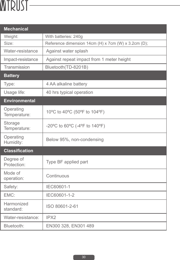30Battery Type:  4 AA alkaline batteryUsage life:  40 hrs typical operationEnvironmental Operating Temperature:  10&ordm;C to 40&ordm;C (50&ordm;F to 104&ordm;F)Storage Temperature:  -20&ordm;C to 60&ordm;C (-4&ordm;F to 140&ordm;F)Operating Humidity:  Below 95%, non-condensingClassicationDegree of Protection:  Type BF applied partMode of operation: ContinuousSafety:  IEC60601-1EMC: IEC60601-1-2Harmonized standard:  ISO 80601-2-61Water-resistance: IPX2Bluetooth:   EN300 328, EN301 489Mechanical  Weight:  With batteries: 240g Size:  Reference dimension 14cm (H) x 7cm (W) x 3.2cm (D); Water-resistance Against water splashImpact-resistance Against repeat impact from 1 meter height Transmission Bluetooth(TD-8201B)