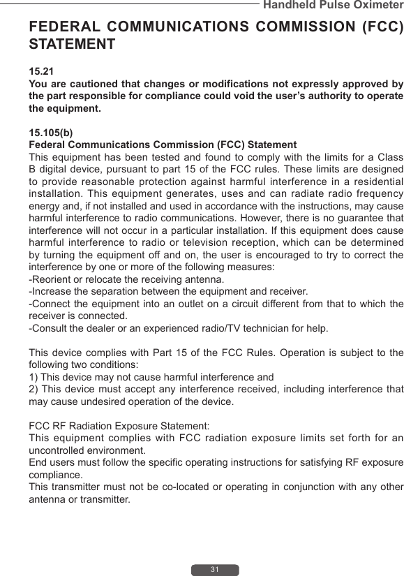31Handheld Pulse OximeterFEDERAL COMMUNICATIONS COMMISSION (FCC) STATEMENT 15.21 You are cautioned that changes or modifications not expressly approved by the part responsible for compliance could void the user&rsquo;s authority to operate the equipment. 15.105(b) Federal Communications Commission (FCC) Statement This equipment has been tested and found to comply with the limits for a Class B digital device, pursuant to part 15 of the FCC rules. These limits are designed to provide reasonable protection against harmful interference in a residential installation. This equipment generates, uses and can radiate radio frequency energy and, if not installed and used in accordance with the instructions, may cause harmful interference to radio communications. However, there is no guarantee that interference will not occur in a particular installation. If this equipment does cause harmful interference to radio or television reception, which can be determined by turning the equipment off and on, the user is encouraged to try to correct the interference by one or more of the following measures: -Reorient or relocate the receiving antenna. -Increase the separation between the equipment and receiver. -Connect the equipment into an outlet on a circuit different from that to which the receiver is connected. -Consult the dealer or an experienced radio/TV technician for help. This device complies  with Part 15  of  the FCC Rules.  Operation is subject  to  the following two conditions: 1) This device may not cause harmful interference and 2) This device must accept  any interference received, including  interference that may cause undesired operation of the device. FCC RF Radiation Exposure Statement: This equipment complies with FCC radiation exposure limits set forth for an uncontrolled environment. End users must follow the specific operating instructions for satisfying RF exposure compliance. This transmitter must not be co-located or operating in conjunction with any other antenna or transmitter. 