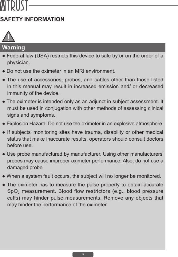 6SAFETY INFORMATIONWarning● Federal law (USA) restricts this device to sale by or on the order of a physician.● Do not use the oximeter in an MRI environment.● The use of accessories, probes, and cables other than those listed in this manual may result in increased emission and/ or decreased immunity of the device.● The oximeter is intended only as an adjunct in subject assessment. It must be used in conjugation with other methods of assessing clinical signs and symptoms.● Explosion Hazard: Do not use the oximeter in an explosive atmosphere.● If subjects&rsquo; monitoring sites have trauma, disability or  other medical status that make inaccurate results, operators should consult doctors before use.● Use probe manufactured by manufacturer. Using other manufacturers&rsquo; probes may cause improper oximeter performance. Also, do not use a damaged probe.● When a system fault occurs, the subject will no longer be monitored.● The oximeter has to measure the pulse  properly to  obtain accurate SpO2  measurement.  Blood  flow  restrictors  (e.g.,  blood  pressure cuffs) may  hinder pulse measurements. Remove  any  objects  that may hinder the performance of the oximeter. 