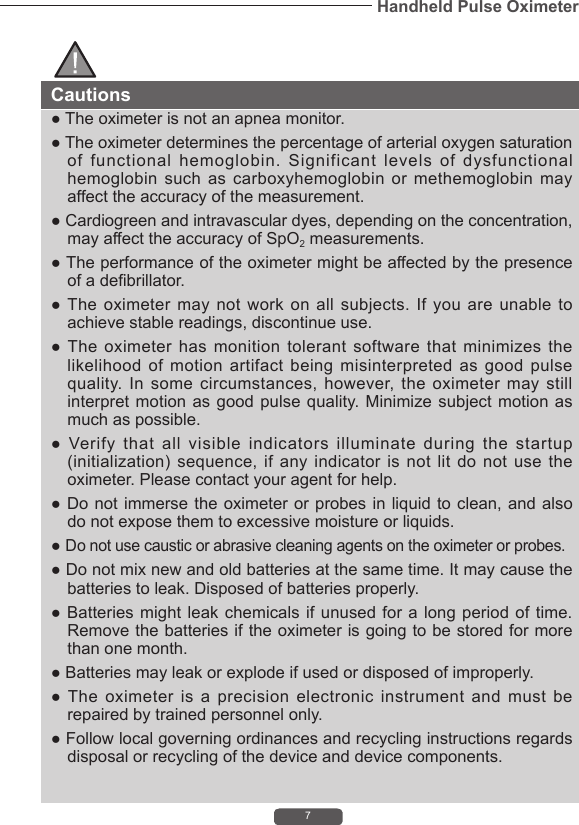 7Handheld Pulse OximeterCautions● The oximeter is not an apnea monitor.● The oximeter determines the percentage of arterial oxygen saturation of functional hemoglobin. Significant levels of dysfunctional hemoglobin such as carboxyhemoglobin or methemoglobin may affect the accuracy of the measurement.● Cardiogreen and intravascular dyes, depending on the concentration, may affect the accuracy of SpO2 measurements. ● The performance of the oximeter might be affected by the presence of a debrillator.● The  oximeter  may  not  work  on  all subjects. If you are  unable  to achieve stable readings, discontinue use.● The  oximeter  has  monition  tolerant  software  that  minimizes  the likelihood of motion artifact being misinterpreted as good pulse quality. In some circumstances, however, the oximeter may still interpret motion  as good  pulse quality. Minimize  subject motion as much as possible.●  Verify  that  all  visible  indicators  illuminate  during  the  startup (initialization) sequence, if  any  indicator  is  not  lit  do  not  use  the oximeter. Please contact your agent for help.● Do not immerse the oximeter or  probes in  liquid to clean, and also do not expose them to excessive moisture or liquids.● Do not use caustic or abrasive cleaning agents on the oximeter or probes.● Do not mix new and old batteries at the same time. It may cause the batteries to leak. Disposed of batteries properly.● Batteries  might leak  chemicals if unused  for a  long period of  time. Remove the batteries if the oximeter is going to be stored for more than one month.● Batteries may leak or explode if used or disposed of improperly.● The  oximeter  is  a  precision  electronic  instrument  and  must  be repaired by trained personnel only.● Follow local governing ordinances and recycling instructions regards disposal or recycling of the device and device components. 