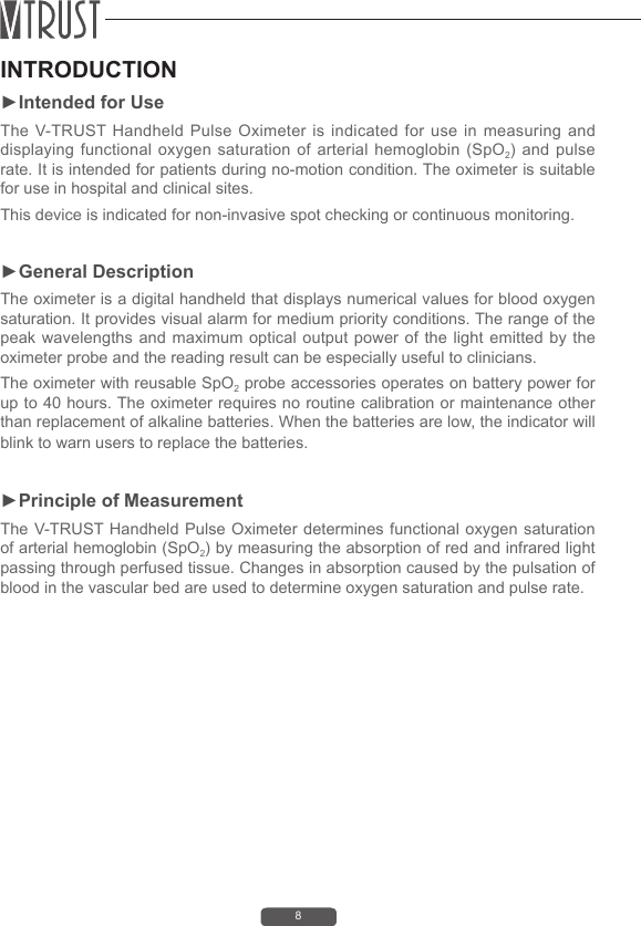 8INTRODUCTION►Intended for UseThe V-TRUST Handheld Pulse Oximeter is indicated for use in measuring and displaying functional  oxygen saturation  of  arterial hemoglobin  (SpO2) and  pulse rate. It is intended for patients during no-motion condition. The oximeter is suitable for use in hospital and clinical sites. This device is indicated for non-invasive spot checking or continuous monitoring.►General DescriptionThe oximeter is a digital handheld that displays numerical values for blood oxygen saturation. It provides visual alarm for medium priority conditions. The range of the peak wavelengths and maximum optical output power of the light emitted by the oximeter probe and the reading result can be especially useful to clinicians.The oximeter with reusable SpO2 probe accessories operates on battery power for up to 40 hours. The oximeter requires no routine calibration or maintenance other than replacement of alkaline batteries. When the batteries are low, the indicator will blink to warn users to replace the batteries.►Principle of Measurement The V-TRUST Handheld Pulse Oximeter determines functional oxygen saturation of arterial hemoglobin (SpO2) by measuring the absorption of red and infrared light passing through perfused tissue. Changes in absorption caused by the pulsation of blood in the vascular bed are used to determine oxygen saturation and pulse rate.