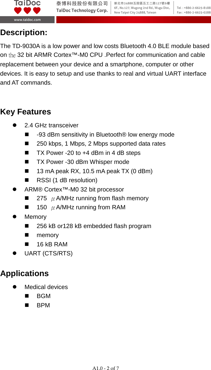  A1.0 - 2 of 7  Description: The TD-9030A is a low power and low costs Bluetooth 4.0 BLE module based on the 32 bit ARMR Cortex&trade;-M0 CPU .Perfect for communication and cable replacement between your device and a smartphone, computer or other devices. It is easy to setup and use thanks to real and virtual UART interface and AT commands.    Key Features  2.4 GHz transceiver   -93 dBm sensitivity in Bluetooth&reg; low energy mode  250 kbps, 1 Mbps, 2 Mbps supported data rates  TX Power -20 to +4 dBm in 4 dB steps  TX Power -30 dBm Whisper mode  13 mA peak RX, 10.5 mA peak TX (0 dBm)  RSSI (1 dB resolution)  ARM&reg; Cortex&trade;-M0 32 bit processor  275  &mu;A/MHz running from flash memory  150  &mu;A/MHz running from RAM  Memory  256 kB or128 kB embedded flash program  memory  16 kB RAM  UART (CTS/RTS) Applications  Medical devices  BGM  BPM 