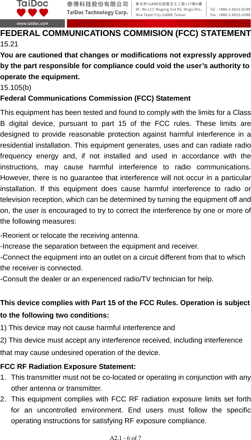  A2.1 - 6 of 7  FEDERAL COMMUNICATIONS COMMISION (FCC) STATEMENT   15.21 You are cautioned that changes or modifications not expressly approved by the part responsible for compliance could void the user&rsquo;s authority to operate the equipment. 15.105(b) Federal Communications Commission (FCC) Statement This equipment has been tested and found to comply with the limits for a Class B digital device, pursuant to part 15 of the FCC rules. These limits are designed to provide reasonable protection against harmful interference in a residential installation. This equipment generates, uses and can radiate radio frequency energy and, if not installed and used in accordance with the instructions, may cause harmful interference to radio communications. However, there is no guarantee that interference will not occur in a particular installation. If this equipment does cause harmful interference to radio or television reception, which can be determined by turning the equipment off and on, the user is encouraged to try to correct the interference by one or more of the following measures: -Reorient or relocate the receiving antenna. -Increase the separation between the equipment and receiver. -Connect the equipment into an outlet on a circuit different from that to which the receiver is connected. -Consult the dealer or an experienced radio/TV technician for help.  This device complies with Part 15 of the FCC Rules. Operation is subject to the following two conditions: 1) This device may not cause harmful interference and 2) This device must accept any interference received, including interference that may cause undesired operation of the device. FCC RF Radiation Exposure Statement: 1.  This transmitter must not be co-located or operating in conjunction with any other antenna or transmitter. 2. This equipment complies with FCC RF radiation exposure limits set forth for an uncontrolled environment. End users must follow the specific operating instructions for satisfying RF exposure compliance. 