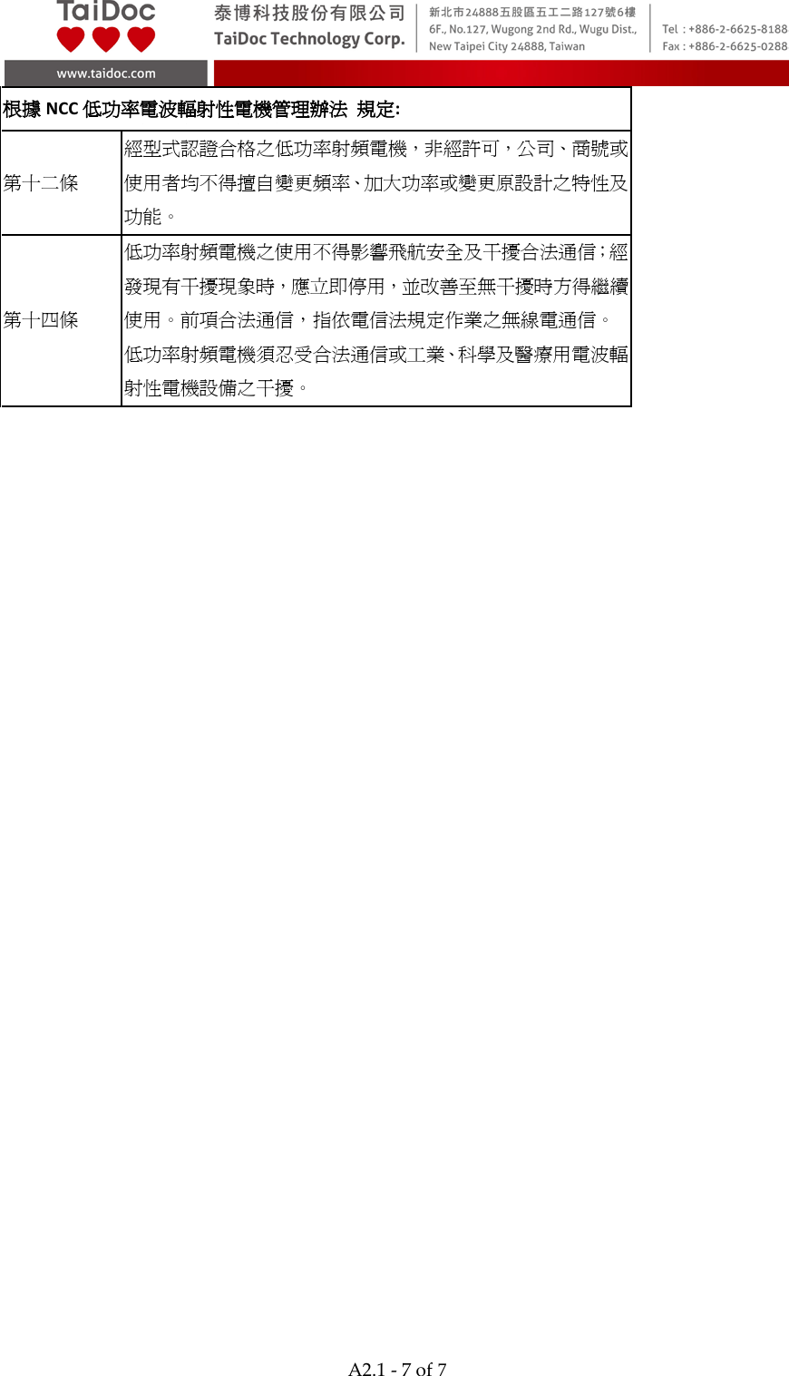  A2.1 - 7 of 7  根據NCC低功率電波輻射性電機管理辦法 規定: 第十二條 經型式認證合格之低功率射頻電機，非經許可，公司、商號或使用者均不得擅自變更頻率、加大功率或變更原設計之特性及功能。 第十四條 低功率射頻電機之使用不得影響飛航安全及干擾合法通信；經發現有干擾現象時，應立即停用，並改善至無干擾時方得繼續使用。前項合法通信，指依電信法規定作業之無線電通信。 低功率射頻電機須忍受合法通信或工業、科學及醫療用電波輻射性電機設備之干擾。  